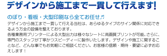 デザインから施工なで一貫して行えます！のぼり・看板・大型印刷ならすべてお任せ♪デザインから施工まで一貫して行える当社は、あらゆるタイプのサイン関係に対応できるよう万全の設備を整えております。